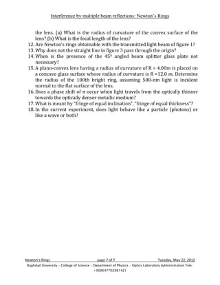 Interference by multiple beam reflections: Newton’s Rings


     the lens. (a) What is the radius of curvature of the convex surface of the
     lens? (b) What is the focal length of the lens?
 12. Are Newton’s rings obtainable with the transmitted light beam of figure 1?
 13. Why does not the straight line in figure 3 pass through the origin?
 14. When is the presence of the 450 angled beam splitter glass plate not
     necessary?
 15. A plano-convex lens having a radius of curvature of R = 4.00m is placed on
     a concave glass surface whose radius of curvature is R =12.0 m. Determine
     the radius of the 100th bright ring, assuming 500-nm light is incident
     normal to the flat surface of the lens.
 16. Does a phase shift of π occur when light travels from the optically thinner
     towards the optically denser metallic medium?
 17. What is meant by “fringe of equal inclination”, “fringe of equal thickness”?
 18. In the current experiment, does light behave like a particle (photons) or
     like a wave or both?




Newton’s Rings                              page 7 of 7                            Tuesday, May 22, 2012
 Baghdad University – College of Science – Department of Physics – Optics Laboratory Administration Tele:
                                          +009647702981421
 