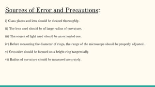 Sources of Error and Precautions:
i) Glass plates and lens should be cleaned thoroughly.
ii) The lens used should be of large radius of curvature.
iii) The source of light used should be an extended one.
iv) Before measuring the diameter of rings, the range of the microscope should be properly adjusted.
v) Crosswire should be focused on a bright ring tangentially.
vi) Radius of curvature should be measured accurately.
 