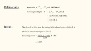 Calculations: Mean value of D2
n+2
- D2
n
= 0.046644 cm2
Wavelength of light λ = (D2
n+2
- D2
n
)/4mR
= (0.046644)/4(2)(100)
= 5830.5 Å
Result: Wavelength of light from the sodium light is found to be = 5830.5 Å
Standard mean wavelength = 5893 Å
Percentage error = (5830.5 - 5893) X 100
5893
= 1.06%
 