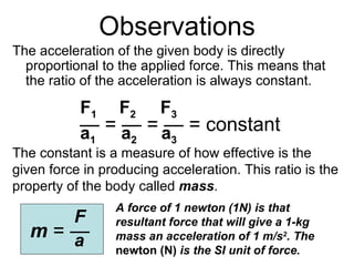 Observations ,[object Object],—  =  — = — = constant F 1  F 2   F 3 a 1  a 2   a 3 The constant is a measure of how effective is the given force in producing acceleration. This ratio is the property of the body called  mass . m  =  —   F a A force of 1 newton (1N) is that resultant force that will give a 1-kg mass an acceleration of 1 m/s 2 . The  newton (N)  is the SI unit of force. 