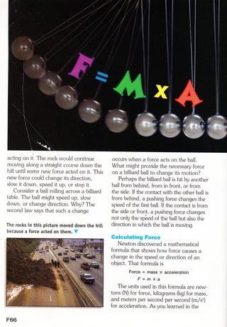 acting on it, The rock would continue
moving along a straight couyse down the
hill until some new force acted on it. This
new force could change its direction,
slow it down, speed it up, or stop it.
Consider a ball rolling across a billiard
table. The ball might speed up, slow
down, or change direction. Why? The
second law says that such a change
The rocks in this picture moved down the hitt
because a force acted on them. V
occurs when a force acts on the ball.
what might provide the necessary force
on a billiard ball to change its motion?
Perhaps the billiard ball is hit by another
ball from behind, from in frotrt, or from
the side. If the contact with the other ball is
from behind, a pushing force changes the
speetJ of the first ball. If the contact is from
the side or front, a pushing force changes
not only the spbed of the ball but also the
direction in which the ball is moving.
Calculating Force
Newton discovered a mathematical
formula that shows how force causes a
change in the speed or direction of an
object. That formula is
Force = mass x acceleration
F = m X a
The units used in this formula are new-
tons (N) for force, kilograms (kd for mass,
and meters per second per second (m/sr)
for acceleration. As you learned in the
F66
 