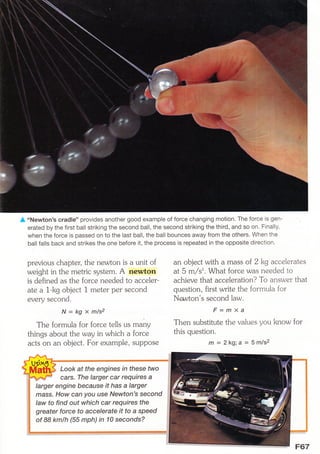 A,,Newton's cradle' provides another good example of force changing motion. The force is gen-
erated by the first ball striking the second ball, the second striking the third, and so on. Finally,
when the force is passed on to the last ball, the ball bounces away from the others. When the
ballfalls back and strikes the one before it, the process is repeated in the opposite direction.
previous chapter, the newton is a unit of
weight in the metric system. A newton
is defined as the force needed to accel er-
ate a 1-kg object 1 meter per second
every second.
N= kg x mls2
The formula for forcetells us many
things about the way in which a force
acts on an object. For example, suppose
an object with a mass of 2 kg accelerates
at 5 m/s'. What force was needed to
achieve that acc eleration? To answer that
question, first write the formula for
Nawton's second law.
F=ffiXa
Then substitute the values you know for
this question.
m = 2kg;a = 5m/s2
Look at the engines ,n fhese two
cars. The larger car requires a
larger engine because it has a larger
mass. How can you use Newton's second
law to find out which car requires the
greater force to accelerate it to a spe ed
of 88 kmlh (55 mph) in 10 seconds?
 