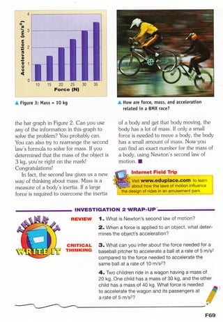 i",,*+*1,-.;..#
l'1,'ffiHi ,. ,'N",, , ,', . $iili
i,, ,',,1g ', ftliit
' t 3ffi
i:, y .,$ii.lj
i,,,',-,, E',',
:,,,ft1fi
i ', ,Q. .^ &iiI
i. r rr .lI, , /. ,Wd
i ',, '*f
.* ,ftli{
i ' ,,,"(E ,',$iiti
1' ,L' "$ii=l
1: ,, (): ,$i$
i,-B,
i',.O',l :
ir::,: .(l l'$*,*i
i ',,0 , ,ftil
i("ffi,i
i ', ,Offi
i1
,'l' . .
i-.-'-............^.
A Figure
15ffiirL,,,iif ::!
riil.,il. iil
,l,l,1
,+.,t,j.
:i,li:,.::,;ri
3:
15' , ,2:A ' 25,,' 'r 30
Force (Nl
Mass = 10 kg
the bar graph in Figure 2. Can you use
any of the information in this graph to
solve the probl em? You probably can.
You can also try to rearrange the second
law's formula to solve for mass. If you
determined that the mass of the object is
3 kg, you're right on the mark!
Congratulations!
In fact, the second law gives us a new
way of thinking about mass. Mass is a
measure of a body's inertia. If a large
force'is required to overcome the inertia
lnternet Field Trip
I NVESTTGATION A .WRAF.ITFI
REvlEw 1. What is Newton's second law of motioni
' 2. When a force is applied to an object, what deter-
mines the object's acceleration?
' ,.. ,-i
.,.,,.,,,,.',..*,.,:,...,;,i|
A How are force, mass, and acceleration
related in a BMX race? u '
5
of a body and g; that body moving, the
body has a lot of mass. If only a small
force is needed to move a body, the body
has a small amount of mass. Now you
can find an exact numb er for the mass of
a body, using Newton's second law of ,
motion. I
3. What can you infer about the force needed for a
baseball pitcher to accelerate a ball at a rate of 5 m/s2
compared to the force needed to accelerate the
same ball at a rate of 10 m/sz?
4. Two children ride in a wagon having a maSS of
20 kg. One child has a mass of 30 kg, and the other
child has a mass of 40 kg. What force is needed s)
to accelerate the wagon and its passengers at ffi'
a rate of 5 m/s2? #ff$
WY
GRTTIGAL
THTNKING
F69
 