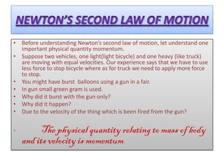 • Before understanding Newton’s second law of motion, let understand one
  important physical quantity momentum.
• Suppose two vehicles, one light(light bicycle) and one heavy (like truck)
  are moving with equal velocities. Our experience says that we have to use
  less force to stop bicycle where as for truck we need to apply more force
  to stop.
• You might have burst balloons using a gun in a fair.
• In gun small green gram is used.
• Why did it burst with the gun only?
• Why did it happen?
• Due to the velocity of the thing which is been fired from the gun?


•         The physical quantity relating to mass of body
    and its velocity is momentum.
 