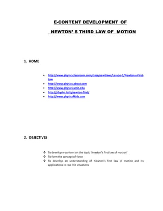 E-CONTENT DEVELOPMENT OF 
NEWTON’ S THIRD LAW OF MOTION 
1. HOME 
 http://www.physicsclassroom.com/class/newtlaws/Lesson-1/Newton-s-First- 
Law 
 http://www.physics.about.com 
 http://www.physics.umn.edu 
 http://physics.info/newton-first/ 
 http://www.physics4kids.com 
2. OBJECTIVES 
 To develop e-content on the topic ‘Newton’s first law of motion’ 
 To form the concept of force 
 To develop an understanding of Newton’s first law of motion and its 
applications in real life situations 
 