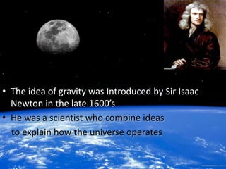 • The idea of gravity was Introduced by Sir Isaac 
Newton in the late 1600’s 
• He was a scientist who combine ideas 
to explain how the universe operates 
 