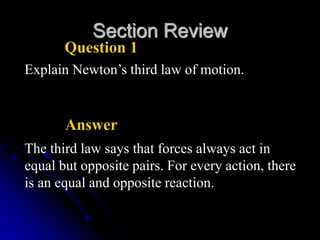 Section Review
Question 1
Explain Newton’s third law of motion.
Answer
The third law says that forces always act in
equal but opposite pairs. For every action, there
is an equal and opposite reaction.
 