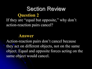 Section Review
Question 2
If they are “equal but opposite,” why don’t
action-reaction pairs cancel?
Answer
Action-reaction pairs don’t cancel because
they act on different objects, not on the same
object. Equal and opposite forces acting on the
same object would cancel.
 