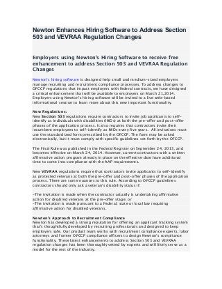Newton Enhances Hiring Software to Address Section
503 and VEVRAA Regulation Changes
Employers using Newton’s Hiring Software to receive free
enhancement to address Section 503 and VEVRAA Regulation
Changes
Newton’s hiring software is designed help small and medium-sized employers
manage recruiting and recruitment compliance processes. To address changes to
OFCCP regulations that impact employers with federal contracts, we have designed
a critical enhancement that will be available to employers on March 21,2014.
Employers using Newton’s hiring software will be invited to a live web-based
informational session to learn more about this new important functionality.
New Regulations:
New Section 503 regulations require contractors to invite job applicants to selfidentify as individuals with disabilities (IWDs) at both the pre-offer and post-offer
phases of the application process. It also requires that contractors invite their
incumbent employees to self-identify as IWDs every five years. All invitations must
use the standardized form prescribed by the OFCCP. The form may be asked
electronically, but it must comply with specific guidelines set forth by the OFCCP.
The Final Rule was published in the Federal Register on September 24, 2013, and
becomes effective on March 24, 2014. However, current contractors with a written
affirmative action program already in place on the effective date have additional
time to come into compliance with the AAP requirements.
New VEVRAA regulations require that contractors invite applicants to self-identify
as protected veterans at both the pre-offer and post-offer phases of the application
process. There are some nuances to this rule. According to OFCCP guidelines
contractors should only ask a veteran’s disability status if:
-The invitation is made when the contractor actually is undertaking affirmative
action for disabled veterans at the pre-offer stage; or
-The invitation is made pursuant to a Federal, state or local law requiring
affirmative action for disabled veterans.
Newton’s Approach to Recruitment Compliance
Newton has developed a strong reputation for offering an applicant tracking system
that’s thoughtfully developed by recruiting professionals and designed to keep
employers safe. Our product team works with recruitment compliance experts, labor
attorneys and former OFCCP compliance officers to design Newton’s compliance
functionality. These latest enhancements to address Section 503 and VEVRAA
regulation changes has been thoroughly vetted by experts and will likely serve as a
model for the rest of the industry.

	
  

 