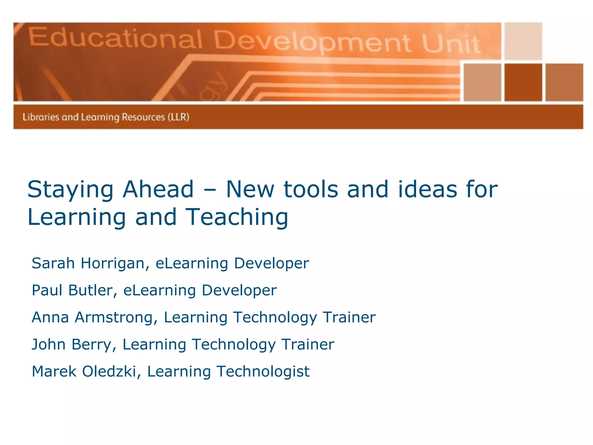 Staying Ahead – New tools and ideas for Learning and Teaching Sarah Horrigan, eLearning Developer Paul Butler, eLearning Developer Anna Armstrong, Learning Technology Trainer John Berry, Learning Technology Trainer Marek Oledzki, Learning Technologist