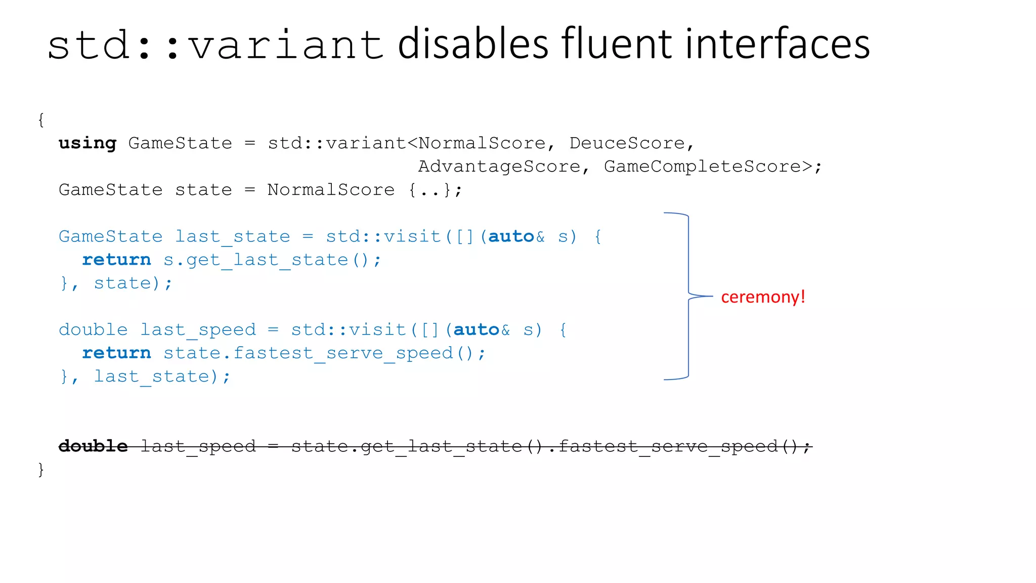 How about recursive std::variant?
struct NormalScore {
Player p1, p2;
int p1_score, p2_score;
int serving_player;
Player & who_is_serving();
GameState last_state;
};
struct DeuceScore {
Player p1, p2;
int serving_player;
Player & who_is_serving();
GameState last_state;
};
struct AdvantageScore {
Player lead, lagging;
int serving_player;
Player & who_is_serving();
GameState last_state;
};
struct GameCompleteScore {
Player winner, loser;
int loser_score;
int serving_player;
Player & who_is_serving();
GameState last_state;
};
Not possible unless you use recursive_wrapper and dynamic allocation.
Not in C++17.
Dare I say, it’s not algebraic? It does not compose 
std::variant is a container. Not an abstraction.
 