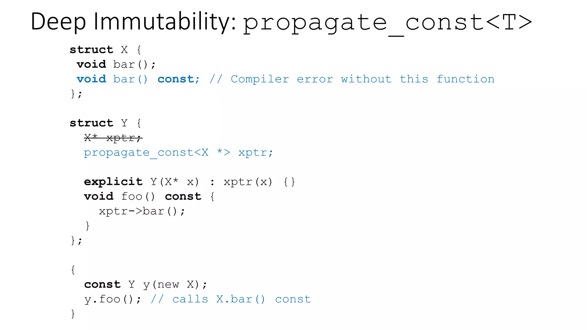 const is shallow
struct X {
void bar();
};
struct Y {
X* xptr;
explicit Y(X* x) : xptr(x) {}
void foo() const {
xptr->bar();
}
};
{
const Y y(new X);
y.foo(); // mutates X??
}
 