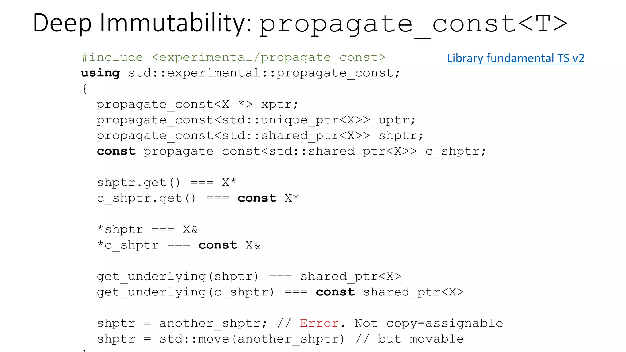 Deep Immutability: propagate_const<T>
struct X {
void bar();
void bar() const; // Compiler error without this function
};
struct Y {
X* xptr;
propagate_const<X *> xptr;
explicit Y(X* x) : xptr(x) {}
void foo() const {
xptr->bar();
}
};
{
const Y y(new X);
y.foo(); // calls X.bar() const
}
 