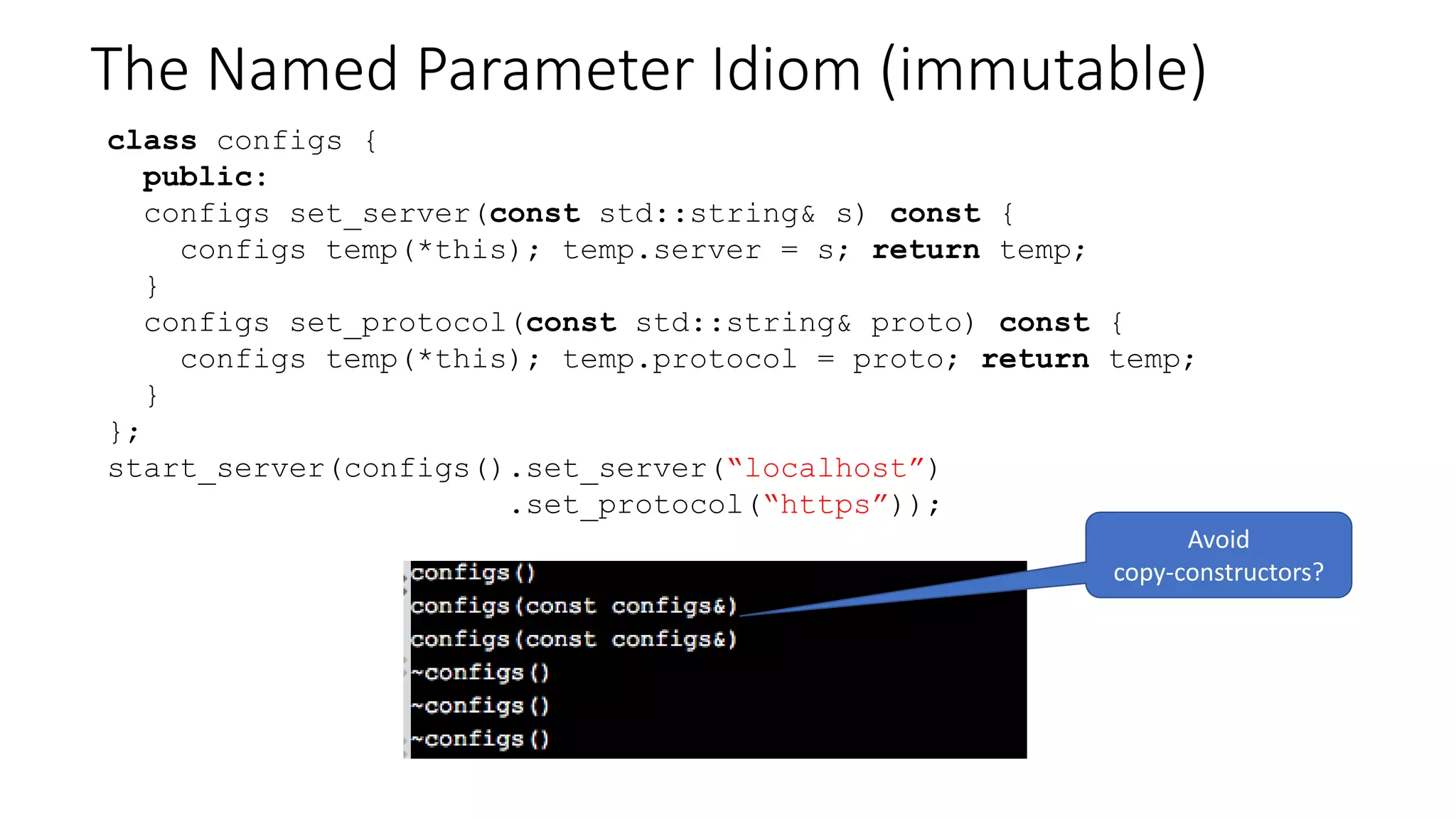 The Named Parameter Idiom (mutable)
class configs {
std::string server;
std::string protocol;
public:
configs & set_server(const std::string& s);
configs & set_protocol(const std::string& s);
};
start_server(configs().set_server(“localhost”)
.set_protocol(“https”));
 