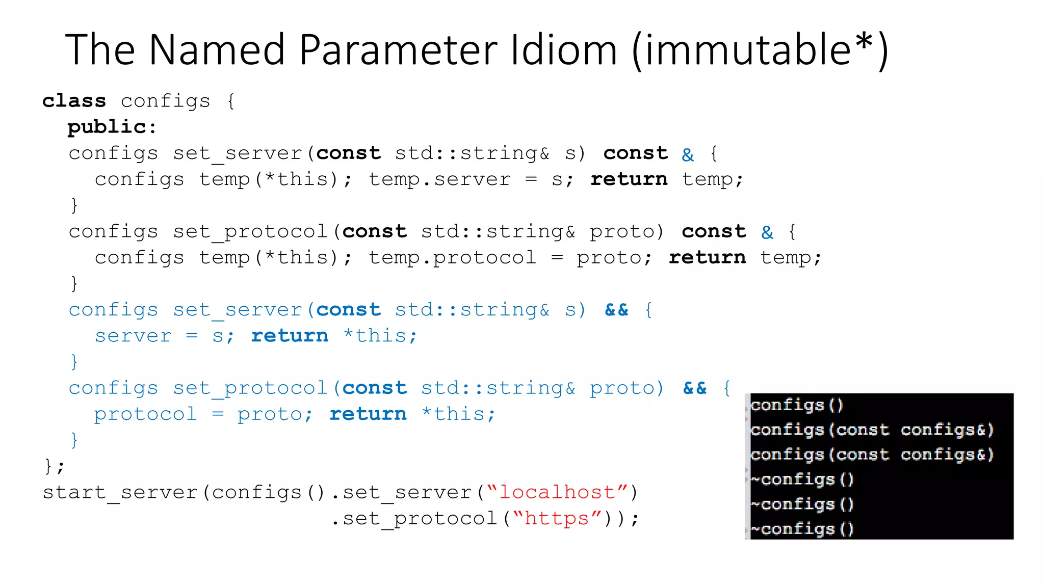 The Named Parameter Idiom (immutable)
class configs {
public:
configs set_server(const std::string& s) const {
configs temp(*this); temp.server = s; return temp;
}
configs set_protocol(const std::string& proto) const {
configs temp(*this); temp.protocol = proto; return temp;
}
};
start_server(configs().set_server(“localhost”)
.set_protocol(“https”));
Avoid
copy-constructors?
 