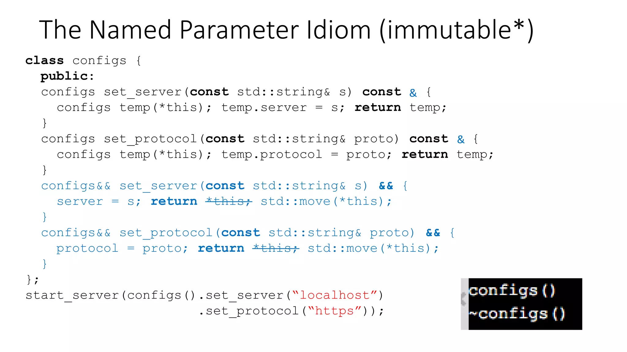 The Named Parameter Idiom (immutable*)
class configs {
public:
configs set_server(const std::string& s) const {
configs temp(*this); temp.server = s; return temp;
}
configs set_protocol(const std::string& proto) const {
configs temp(*this); temp.protocol = proto; return temp;
}
configs set_server(const std::string& s) && {
server = s; return *this;
}
configs set_protocol(const std::string& proto) && {
protocol = proto; return *this;
}
};
start_server(configs().set_server(“localhost”)
.set_protocol(“https”));
&
&
 