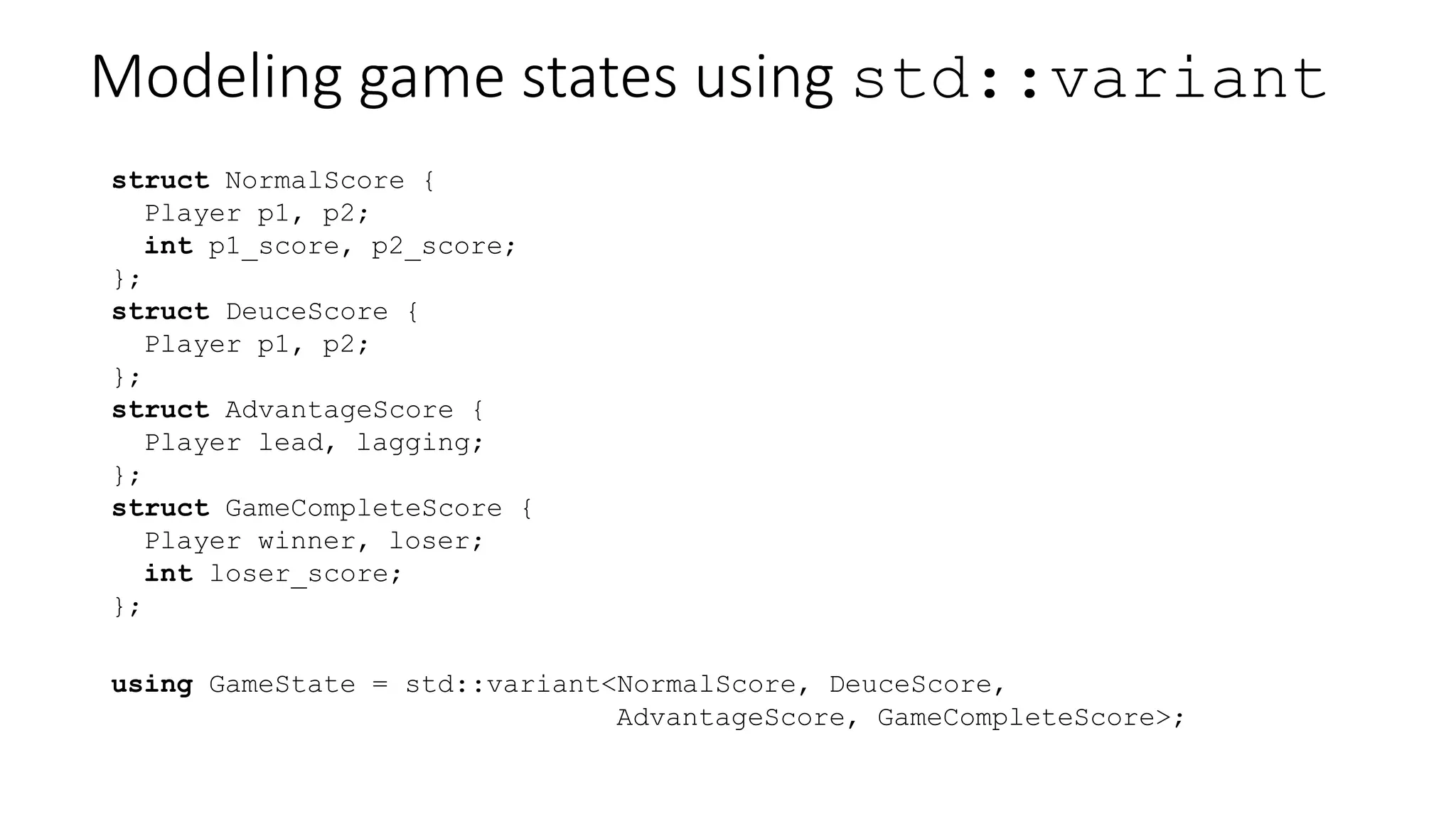 Modeling game states using std::variant
struct NormalScore {
Player p1, p2;
int p1_score, p2_score;
};
struct DeuceScore {
Player p1, p2;
};
struct AdvantageScore {
Player lead, lagging;
};
struct GameCompleteScore {
Player winner, loser;
int loser_score;
};
using GameState = std::variant<NormalScore, DeuceScore,
AdvantageScore, GameCompleteScore>;
 