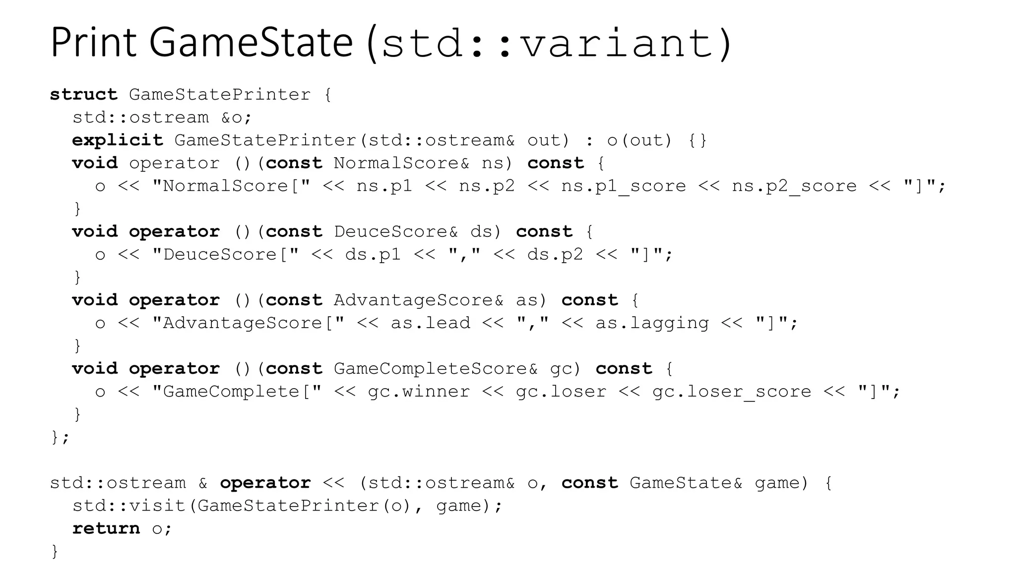 Print GameState (std::variant)
struct GameStatePrinter {
std::ostream &o;
explicit GameStatePrinter(std::ostream& out) : o(out) {}
void operator ()(const NormalScore& ns) const {
o << "NormalScore[" << ns.p1 << ns.p2 << ns.p1_score << ns.p2_score << "]";
}
void operator ()(const DeuceScore& ds) const {
o << "DeuceScore[" << ds.p1 << "," << ds.p2 << "]";
}
void operator ()(const AdvantageScore& as) const {
o << "AdvantageScore[" << as.lead << "," << as.lagging << "]";
}
void operator ()(const GameCompleteScore& gc) const {
o << "GameComplete[" << gc.winner << gc.loser << gc.loser_score << "]";
}
};
std::ostream & operator << (std::ostream& o, const GameState& game) {
std::visit(GameStatePrinter(o), game);
return o;
}
 