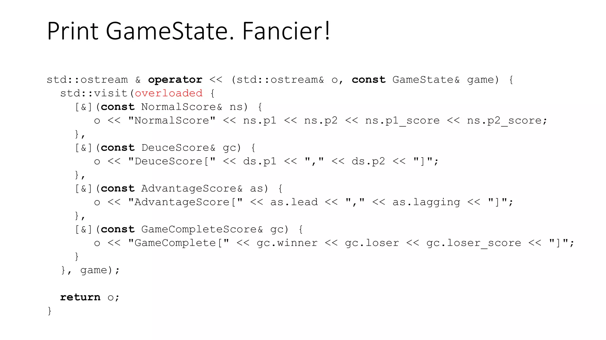 Print GameState. Fancier!
std::ostream & operator << (std::ostream& o, const GameState& game) {
std::visit(overloaded {
[&](const NormalScore& ns) {
o << "NormalScore" << ns.p1 << ns.p2 << ns.p1_score << ns.p2_score;
},
[&](const DeuceScore& gc) {
o << "DeuceScore[" << ds.p1 << "," << ds.p2 << "]";
},
[&](const AdvantageScore& as) {
o << "AdvantageScore[" << as.lead << "," << as.lagging << "]";
},
[&](const GameCompleteScore& gc) {
o << "GameComplete[" << gc.winner << gc.loser << gc.loser_score << "]";
}
}, game);
return o;
}
 