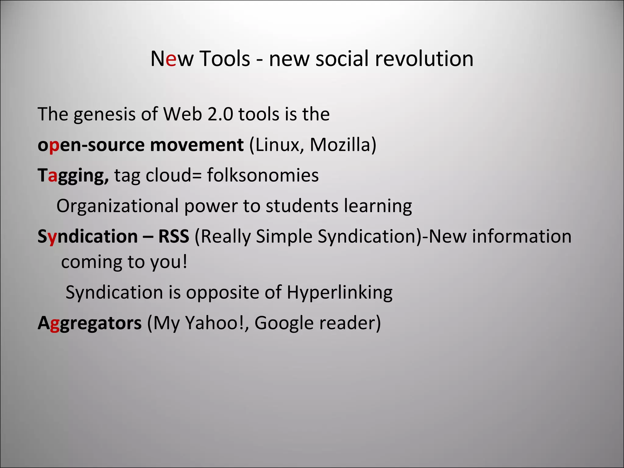 N e w Tools - new social revolution The genesis of Web 2.0 tools is the  o p en-source movement  (Linux, Mozilla) T a gging,  tag cloud= folksonomies Organizational power to students learning S y ndication – RSS  (Really Simple Syndication)-New information coming to you! Syndication is opposite of Hyperlinking A g gregators  (My Yahoo!, Google reader) 