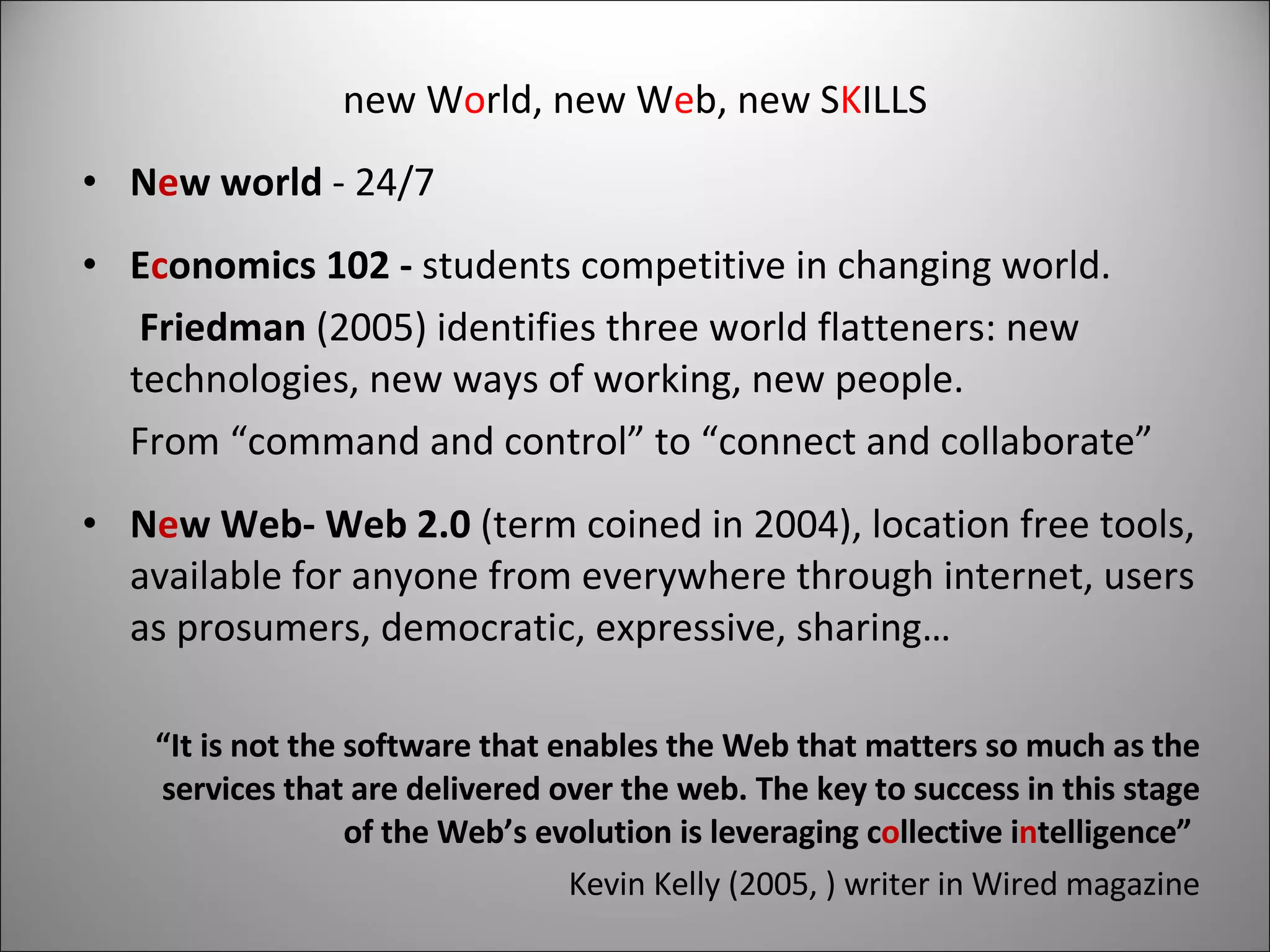 new W o rld, new W e b, new S K ILLS N e w world  - 24/7 E c onomics 102 -  students competitive in changing world.  Friedman  (2005) identifies three world flatteners: new technologies, new ways of working, new people. From “command and control” to “connect and collaborate” N e w Web- Web 2.0  (term coined in 2004), location free tools, available for anyone from everywhere through internet, users as prosumers, democratic, expressive, sharing… “ It is not the software that enables the Web that matters so much as the services that are delivered over the web. The key to success in this stage of the Web’s evolution is leveraging c o llective i n telligence”   Kevin Kelly (2005, ) writer in Wired magazine 