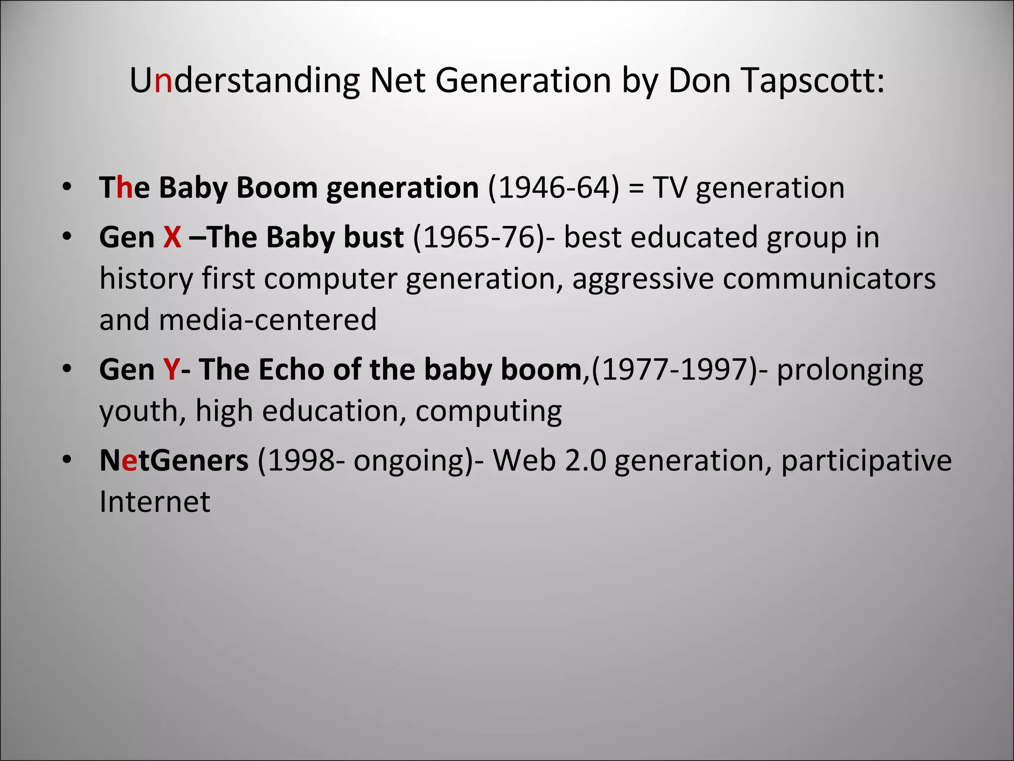U n derstanding Net Generation by Don Tapscott: T h e Baby Boom generation  (1946-64) = TV generation Gen  X  –The Baby bust  (1965-76)- best educated group in history first computer generation, aggressive communicators and media-centered Gen  Y - The Echo of the baby boom ,(1977-1997)- prolonging youth, high education, computing N e tGeners  (1998- ongoing)- Web 2.0 generation, participative Internet 