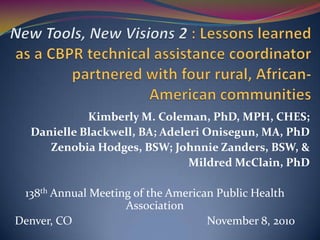 New Tools, New Visions 2 : Lessons learned as a CBPR technical assistance coordinator partnered with four rural, African-American communities Kimberly M. Coleman, PhD, MPH, CHES;  Danielle Blackwell, BA; Adeleri Onisegun, MA, PhD Zenobia Hodges, BSW; Johnnie Zanders, BSW, & Mildred McClain, PhD 138th Annual Meeting of the American Public Health Association Denver, CO					November 8, 2010 