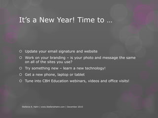 It’s a New Year! Time to …Update your email signature and websiteWork on your branding – is your photo and message the same on all of the sites you use?  Try something new – learn a new technology!Get a new phone, laptop or tablet Tune into CBH Education webinars, videos and office visits! Stefanie A. Hahn | www.StefanieHahn.com | December 2010