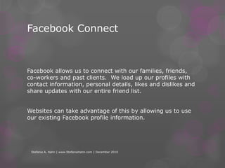 Single Sign-InFrom Mashable’s - Ben Parr … 10 Great Implementations of Facebook ConnectStefanie A. Hahn | www.StefanieHahn.com | December 2010Facebook Connect is not new – it’s about 2 years old now. But many are predicting that 2011 is the year that Facebook Connect reaches the real estate world.  Facebook Connect allows consumers to engage and engagement means increased traffic.