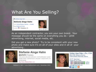 What Are You Selling?As an independent contractor, you are your own brand.  Your message should be the same on everything you do – print advertising, internet, social media, etc.  Did you get a new photo?  Try to be consistent with your new photo and make sure it’s on all of your sites and in all of  your advertising .Stefanie A. Hahn | www.StefanieHahn.com | December 2010