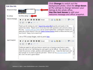 Click Change to switch out the background photo. Click the drop-down at My Listings to change between your listings & the whole office. Use the text boxes to edit your welcome message and office snapshot.Stefanie A. Hahn | www.StefanieHahn.com | December 2010