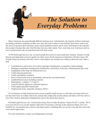 The Solution to
                                          Everyday Problems

    Many Americans are going through difficult situations now. Unfortunately, the majority of those Americans
are dealing with these situations on their own, they don’t know where to turn and they don’t know what to do.
The stress of trying to deal with these issues causes problems at home and at work. And whatever the outcome,
they accept it because they don’t feel like they have any other option. Now, more than ever, Americans need ac-
cess to professionals who can help them deal with these issues.

    At Pre-Paid Legal Services, Inc. we know people do not have to just accept their situation. Instead, we help
them by providing them access to quality law firms across North American to help them with their issues. We
recently asked our attorney network to tell us what subjects our members are calling in about the most. Take a
look:

   •   Consultation on and review of severance packages including how to negotiate a better package
   •   Mortgage consultation including loan modification, foreclosure, work-outs, refinancing and short sells
   •   Explanation of the Hope for Homeowners Act
   •   Credit and asset protection
   •   Credit card liability resolution
   •   How to return items such as automobiles and end the associated loan(s)
   •   Landlord/tenant issues including evictions
   •   Bankruptcies - Chapter 7, 11 and 13
   •   Lawsuits filed by aggressive collection agencies
   •   Child support payment enforcement
   •   Employment issues, especially relating to 401k’s

    It’s our business to help Americans have access to quality legal services so when they are faced with an is-
sue they don’t have to wonder what to do; instead, they simply pick up their phone and make a toll-free call to a
Law Firm, which is dedicated to helping them receive the justice they deserve.

   Pre-Paid Legal Services, Inc.’s mission has always been to make the phrase “Justice for All” a reality. We’re
even more driven as we see the negative effect the US economy is having on the American family. For a low
monthly fee, our members have access to the legal system, something they can use for every day life events and
even serious legal issues.

   For more information, contact your Independent Associate.
 