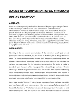 IMPACT OF TV ADVERTISMENT ON CONSUMER
BUYING BEHAVIOUR
ABSTRACT:
Television advertising is a very effective tools of communicating message to its target audience
as it has the ability to combine visual & audio communication and thus this makes
advertisements is an important medium to make people aware of any products. This paper
presents the results of a study designed to test the Impact of television advertising and on
consumers’ buying behavior. The Primary data has been collected from 100 respondents from
HYDERABAD. Structured questionnaires has been framed contained 20 questions which has
been asked through online. The secondary data has been collected from books, websites,
articles etc. Finally some Finding , limitations , conclusions & suggestion has been written in this
paper. Though the different media spread awareness but television advertising plays a vital role
in buying behavior of consumers
INTRODUCTION:
Advertising is the non-personal communication of the information usually paid for and
persuasive in nature about products, services or ideas by identified sponsors through the various
media. The advertiser intends to spread his ideas about the products and offerings among the
prospects. Popularization of the products is thus, the basic aimof advertising. The majority of the
marketers use mass media for their marketing communications. The choice of media is
dependent upon the nature of the message and the intended target audience. Television
advertising is the bestselling and economical media ever invented. It has a potential advertising
impact unmatched by any other media. The advantage of television over the other mediums is
that it is perceived as acombination of audio and video features; it provides products with instant
validity and prominence and offers the greatest possibility for creative advertising.
Over a longer period of time, the TV set has become a permanent fixture in all upper and middle
class households, and it is not uncommon even in the poorer society of urban areas and rural
households. Reactions to TV advertisements seem to be stronger than the reaction to print
advertisements (Corlis, 1999). The advertisers find it more effective to use television rather than
 