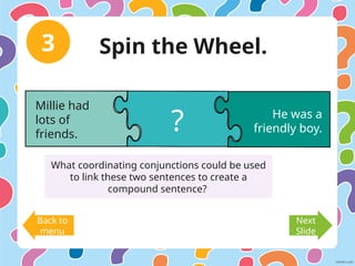 3
Back to
menu
Next
Slide
Millie had
lots of
friends.
He was a
friendly boy.
?
What coordinating conjunctions could be used
to link these two sentences to create a
compound sentence?
Spin the Wheel.
 