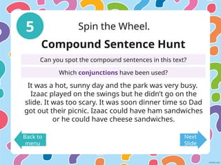 5 Spin the Wheel.
Back to
menu
Next
Slide
Compound Sentence Hunt
Can you spot the compound sentences in this text?
Which conjunctions have been used?
It was a hot, sunny day and the park was very busy.
Izaac played on the swings but he didn’t go on the
slide. It was too scary. It was soon dinner time so Dad
got out their picnic. Izaac could have ham sandwiches
or he could have cheese sandwiches.
 