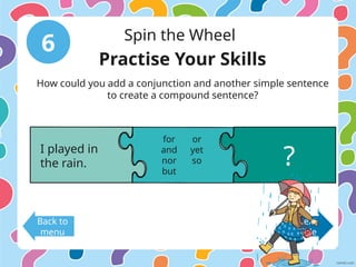 6 Spin the Wheel
Back to
menu
Next
Slide
Practise Your Skills
How could you add a conjunction and another simple sentence
to create a compound sentence?
I played in
the rain. ?
for
and
nor
but
or
yet
so
 