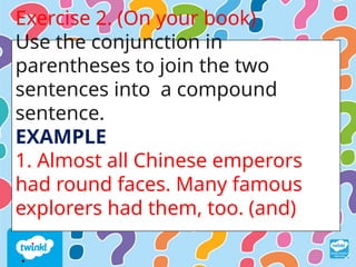 Exercise 2. (On your book)
Use the conjunction in
parentheses to join the two
sentences into a compound
sentence.
EXAMPLE
1. Almost all Chinese emperors
had round faces. Many famous
explorers had them, too. (and)
.
 