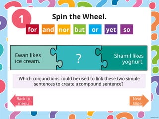 1
Back to
menu
Next
Slide
Ewan likes
ice cream.
Shamil likes
yoghurt.
?
Which conjunctions could be used to link these two simple
sentences to create a compound sentence?
for and nor but or yet so
Spin the Wheel.
 