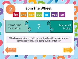 2
Back to
menu
Next
Slide
It was time
for maths.
My pencil
broke.
?
Which conjunctions could be used to link these two simple
sentences to create a compound sentence?
for and nor but or yet so
Spin the Wheel.
 