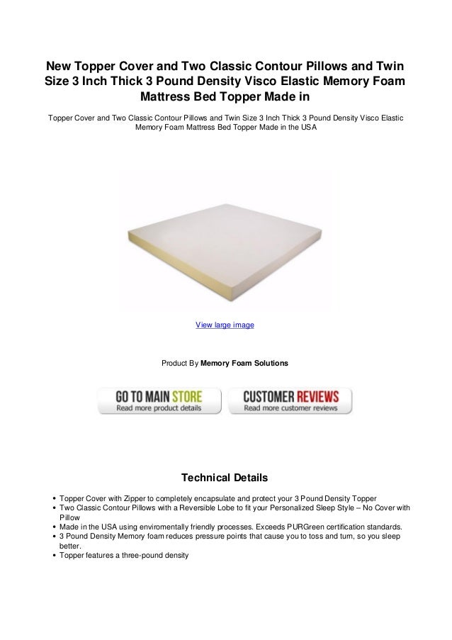 New Topper Cover and Two Classic Contour Pillows and Twin
Size 3 Inch Thick 3 Pound Density Visco Elastic Memory Foam
Mattress Bed Topper Made in
Topper Cover and Two Classic Contour Pillows and Twin Size 3 Inch Thick 3 Pound Density Visco Elastic
Memory Foam Mattress Bed Topper Made in the USA
View large image
Product By Memory Foam Solutions
Technical Details
Topper Cover with Zipper to completely encapsulate and protect your 3 Pound Density Topper
Two Classic Contour Pillows with a Reversible Lobe to fit your Personalized Sleep Style – No Cover with
Pillow
Made in the USA using enviromentally friendly processes. Exceeds PURGreen certification standards.
3 Pound Density Memory foam reduces pressure points that cause you to toss and turn, so you sleep
better.
Topper features a three-pound density
 