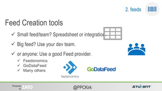 Presented
by @PPCKirk
Feed Creation tools
 Small feed/team? Spreadsheet or integration.
 Big feed? Use your dev team.
 or anyone: Use a good Feed provider.
 Feedonomics
 GoDataFeed
 Many others
2. feeds
 
