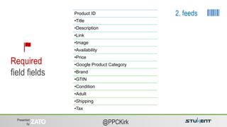 Presented
by @PPCKirk
Product ID
•Title
•Description
•Link
•Image
•Availability
•Price
•Google Product Category
•Brand
•GTIN
•Condition
•Adult
•Shipping
•Tax
Required
field fields
2. feeds
 