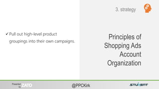 Presented
by @PPCKirk
Principles of
Shopping Ads
Account
Organization
 Pull out high-level product
groupings into their own campaigns.
3. strategy
 