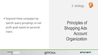 Presented
by @PPCKirk
Principles of
Shopping Ads
Account
Organization
 Segment these campaigns by
specific query groupings, to nail
profit goals based on personal
intent.
3. strategy
 