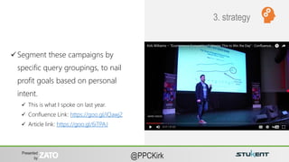 Presented
by @PPCKirk
Principles of
Shopping Ads
Account
Organization
 Segment these campaigns by
specific query groupings, to nail
profit goals based on personal
intent.
 This is what I spoke on last year.
 Confluence Link: https://goo.gl/iQawj2
 Article link: https://goo.gl/6iTPAJ
3. strategy
 