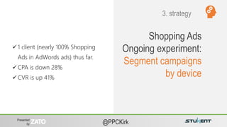Presented
by @PPCKirk
Shopping Ads
Ongoing experiment:
Segment campaigns
by device
 1 client (nearly 100% Shopping
Ads in AdWords ads) thus far.
 CPA is down 28%
 CVR is up 41%
3. strategy
 