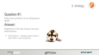 Presented
by @PPCKirk
Depends on the size of your account
and business.
How many products to an ad group is
ideal?
Question #1:
Answer:
 Small clients + steady product base =
each SKU in own ad group.
3. strategy
 
