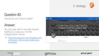 Presented
by @PPCKirk
Yes, but only when it actually impacts
bidding in a way your normal
categorization cannot.
Common Questions
About Account
Strategy
Should we use Custom Labels?
Question #2:
Answer:
 http://www.ppchero.com/shopping-ads-
confession-i-think-custom-labels-are-
overrated/
3. strategy
 