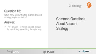 Presented
by @PPCKirk
 “It’s hard” is never a good excuse
for not doing something the right way.
Common Questions
About Account
Strategy
What if my account is too big for detailed
strategy implementation?
Question #3:
Answer:
3. strategy
 