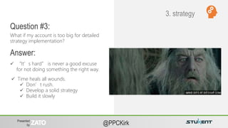 Presented
by @PPCKirk
 “It’s hard” is never a good excuse
for not doing something the right way.
What if my account is too big for detailed
strategy implementation?
Question #3:
Answer:
3. strategy
 Time heals all wounds.
 Don’t rush.
 Develop a solid strategy
 Build it slowly
 